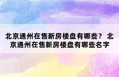 北京通州在售新房楼盘有哪些？ 北京通州在售新房楼盘有哪些名字